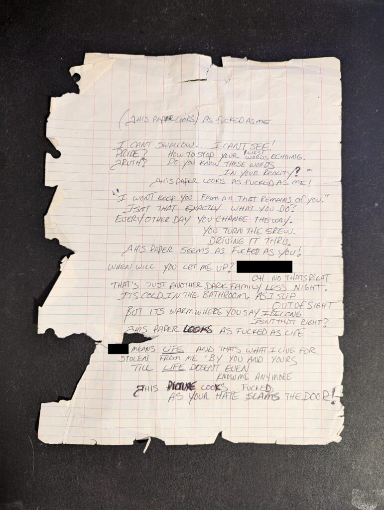 Photograph of the original draft of this poem depicting how fucked this paper actually is. A piece of looseleaf paper with handwriting on it, was chartered, shredded and riddled with holes. The original draft of the poem reads: (This paper looks) as fucked as me I can't swallow... I cant see! Pride? How to stop your (lies) words echoing. Truth? Do you know these words in your reality? This paper looks as fucked as me! "I won't keep you from all that remains of you" Isn't that exactly what you do? Every other day you change the way. You turn the screw, driving it thru. This paper seems as fucked as you! When will you let me up? (redacted word) Oh no that's right. That's just another dark familyless night. It's cold in the bathroom, as I slip out of sight. But it's warm where you say I belong isnt that right? This paper looks as fucked as life (redacted word) means life and thats what I live for Stolen from me by you and yours Till life doesnt even know me anymore This picture looks fucked, as your hate slams the door!